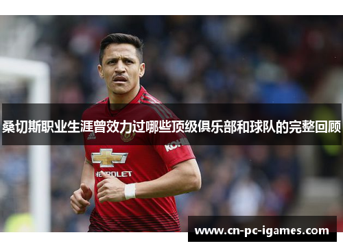 桑切斯职业生涯曾效力过哪些顶级俱乐部和球队的完整回顾