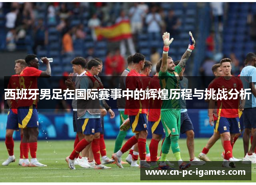 西班牙男足在国际赛事中的辉煌历程与挑战分析 西班牙男足在国际赛事中的辉煌历程与挑战分析