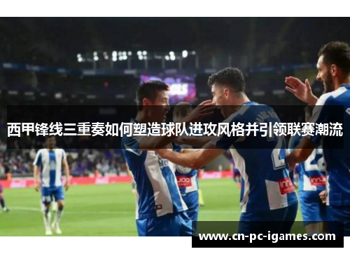 西甲锋线三重奏如何塑造球队进攻风格并引领联赛潮流 西甲锋线三重奏如何塑造球队进攻风格并引领联赛潮流