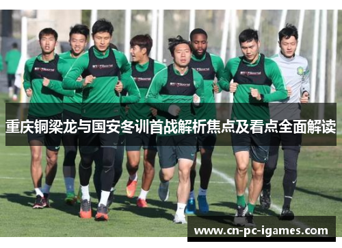 重庆铜梁龙与国安冬训首战解析焦点及看点全面解读 重庆铜梁龙与国安冬训首战解析焦点及看点全面解读