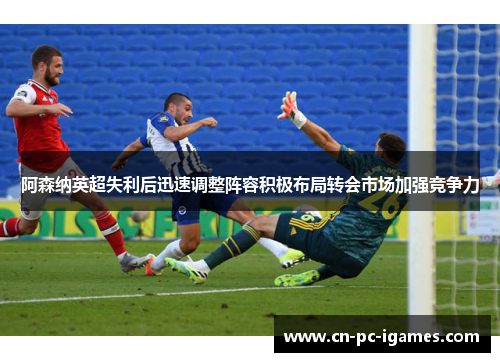 阿森纳英超失利后迅速调整阵容积极布局转会市场加强竞争力 阿森纳英超失利后迅速调整阵容积极布局转会市场加强竞争力