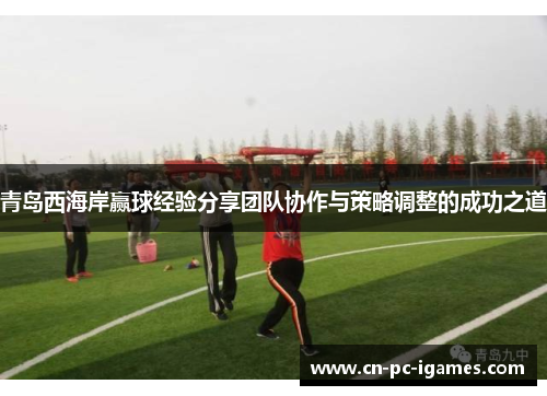 青岛西海岸赢球经验分享团队协作与策略调整的成功之道 青岛西海岸赢球经验分享团队协作与策略调整的成功之道