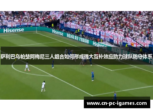 萨利巴乌帕楚阿梅尼三人组合如何形成强大互补效应助力球队防守体系 萨利巴乌帕楚阿梅尼三人组合如何形成强大互补效应助力球队防守体系