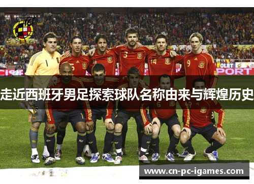 走近西班牙男足探索球队名称由来与辉煌历史 走近西班牙男足探索球队名称由来与辉煌历史