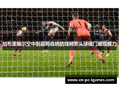 加布里埃尔空中制霸阿森纳防线频繁头球破门展现威力