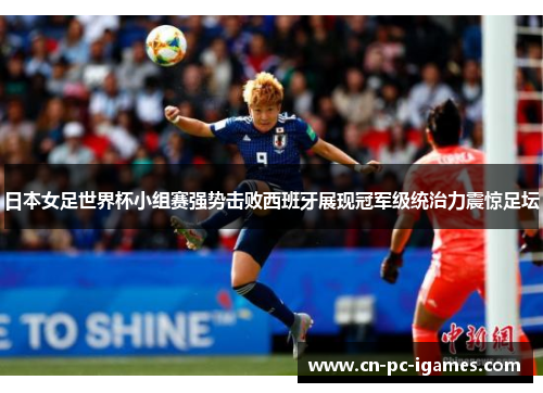 日本女足世界杯小组赛强势击败西班牙展现冠军级统治力震惊足坛 日本女足世界杯小组赛强势击败西班牙展现冠军级统治力震惊足坛