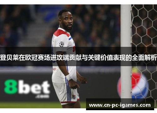 登贝莱在欧冠赛场进攻端贡献与关键价值表现的全面解析 登贝莱在欧冠赛场进攻端贡献与关键价值表现的全面解析