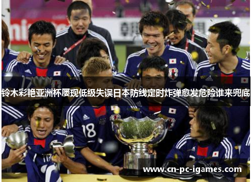 铃木彩艳亚洲杯屡现低级失误日本防线定时炸弹愈发危险谁来兜底 铃木彩艳亚洲杯屡现低级失误日本防线定时炸弹愈发危险谁来兜底