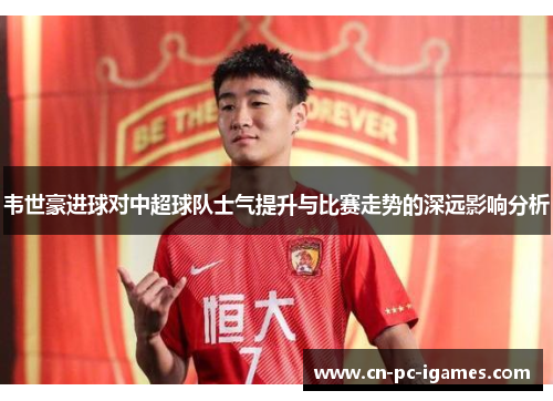 韦世豪进球对中超球队士气提升与比赛走势的深远影响分析