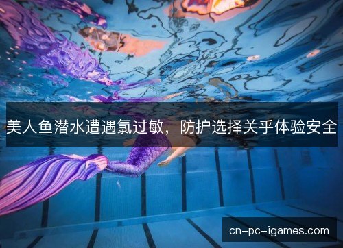 美人鱼潜水遭遇氯过敏,防护选择关乎体验安全 美人鱼潜水遭遇氯过敏,防护选择关乎体验安全