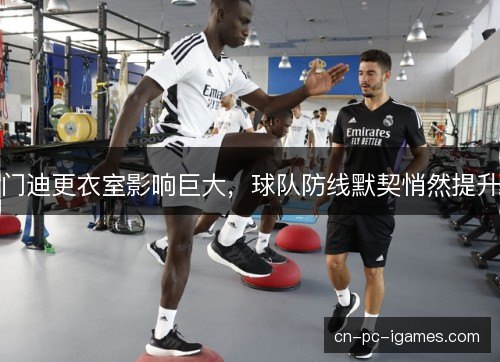 门迪更衣室影响巨大,球队防线默契悄然提升 门迪更衣室影响巨大,球队防线默契悄然提升